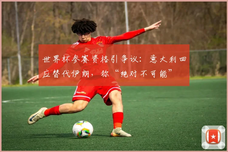世界杯参赛资格引争议:意大利回应替代伊朗,称“绝对不可能”