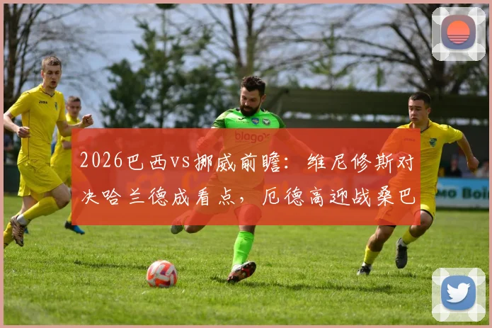 2026巴西vs挪威前瞻：维尼修斯对决哈兰德成看点，厄德高迎战桑巴军团，内马尔替补待命引热议