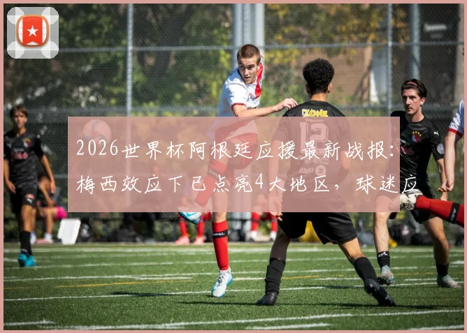2026世界杯阿根廷应援最新战报：梅西效应下已点亮4大地区，球迷应援活动深度解读