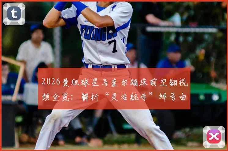 2026曼联球星马奎尔蹦床前空翻视频全览:解析“灵活航母”绰号由来与足球运动员趣味训练