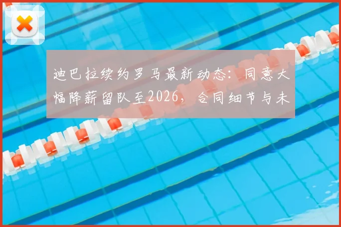 迪巴拉续约罗马最新动态：同意大幅降薪留队至2026，合同细节与未来计划全解析