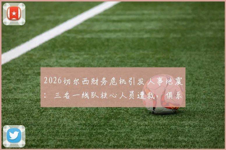 2026切尔西财务危机引发人事地震:三名一线队核心人员遭裁,俱乐部运营成本控制陷入深度调整