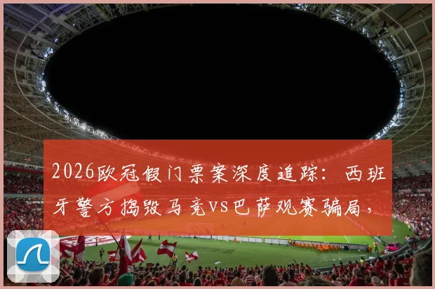 2026欧冠假门票案深度追踪:西班牙警方捣毁马竞vs巴萨观赛骗局,5名嫌疑人落网细节曝光