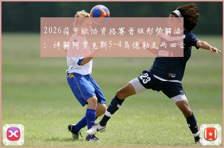 2026荷甲欧协资格赛晋级形势解读:详解阿贾克斯5-4乌德勒支两回合战况,附阿莱失点关键瞬间分析