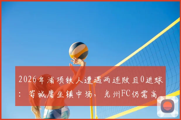 2026年浦项铁人遭遇两连败且0进球:寄诚庸坐镇中场,光州FC仍需高度警惕对手反弹