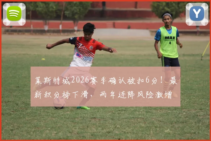 莱斯特城2026赛季确认被扣6分！最新积分榜下滑，两年连降风险激增，扣分规则与上诉可能详解